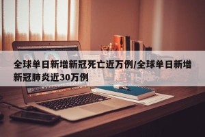 全球单日新增新冠死亡近万例/全球单日新增新冠肺炎近30万例