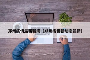 郑州疫情最新新闻（郑州疫情新动态最新）