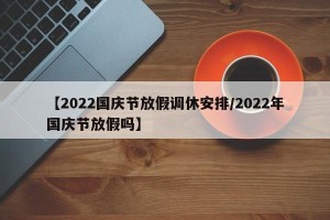 【2022国庆节放假调休安排/2022年国庆节放假吗】