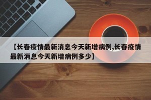 【长春疫情最新消息今天新增病例,长春疫情最新消息今天新增病例多少】