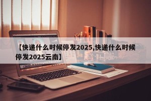 【快递什么时候停发2025,快递什么时候停发2025云南】