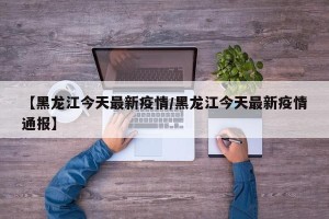 【黑龙江今天最新疫情/黑龙江今天最新疫情通报】