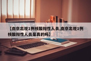 【南京出现1例核酸阳性人员,南京出现1例核酸阳性人员是真的吗】