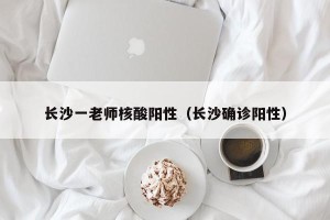 长沙一老师核酸阳性（长沙确诊阳性）