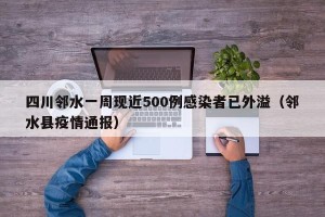四川邻水一周现近500例感染者已外溢（邻水县疫情通报）