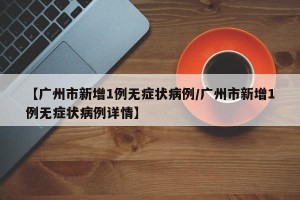 【广州市新增1例无症状病例/广州市新增1例无症状病例详情】