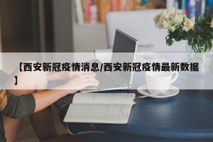 【西安新冠疫情消息/西安新冠疫情最新数据】