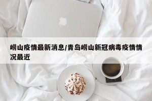 崂山疫情最新消息/青岛崂山新冠病毒疫情情况最近