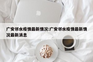 广安邻水疫情最新情况:广安邻水疫情最新情况最新消息