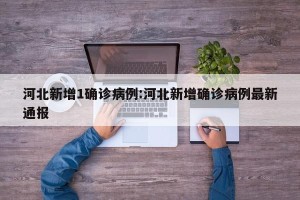 河北新增1确诊病例:河北新增确诊病例最新通报