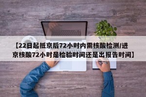 【22日起抵京后72小时内需核酸检测/进京核酸72小时是检验时间还是出报告时间】