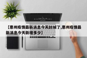【惠州疫情最新消息今天封城了,惠州疫情最新消息今天新增多少】