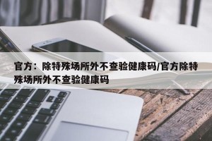 官方：除特殊场所外不查验健康码/官方除特殊场所外不查验健康码