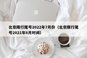 北京限行尾号2022年7月份（北京限行尾号2021年6月时间）