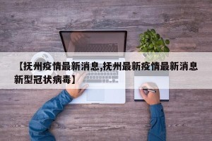 【抚州疫情最新消息,抚州最新疫情最新消息新型冠状病毒】
