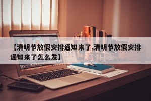 【清明节放假安排通知来了,清明节放假安排通知来了怎么发】