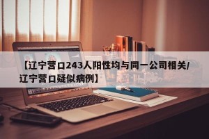 【辽宁营口243人阳性均与同一公司相关/辽宁营口疑似病例】
