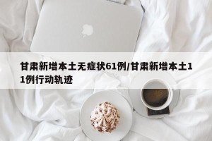 甘肃新增本土无症状61例/甘肃新增本土11例行动轨迹