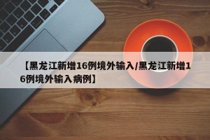 【黑龙江新增16例境外输入/黑龙江新增16例境外输入病例】