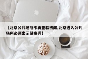 【北京公共场所不再查验核酸,北京进入公共场所必须出示健康码】