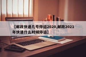 【邮政快递几号停运2020,邮政2021年快递什么时候停运】