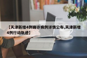 【天津新增4例确诊病例详情公布,天津新增4例行动轨迹】