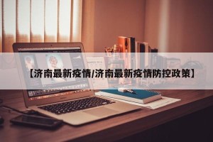 【济南最新疫情/济南最新疫情防控政策】