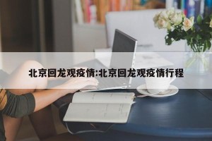 北京回龙观疫情:北京回龙观疫情行程