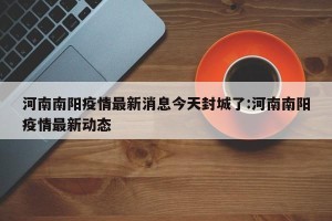 河南南阳疫情最新消息今天封城了:河南南阳疫情最新动态