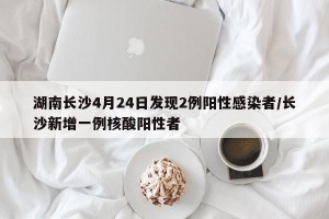 湖南长沙4月24日发现2例阳性感染者/长沙新增一例核酸阳性者