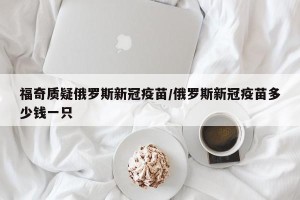 福奇质疑俄罗斯新冠疫苗/俄罗斯新冠疫苗多少钱一只