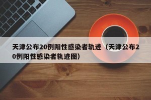 天津公布20例阳性感染者轨迹（天津公布20例阳性感染者轨迹图）