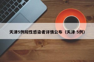天津5例阳性感染者详情公布（天津 5例）