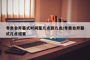 冬奥会开幕式时间是几点到几点/冬奥会开幕式几点结束