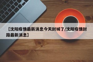 【沈阳疫情最新消息今天封城了/沈阳疫情封路最新消息】