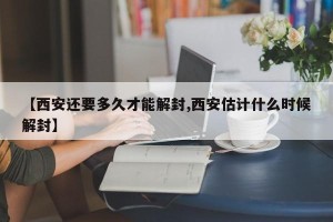 【西安还要多久才能解封,西安估计什么时候解封】