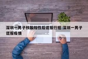 深圳一男子核酸阳性后谎报行程:深圳一男子谎报疫情
