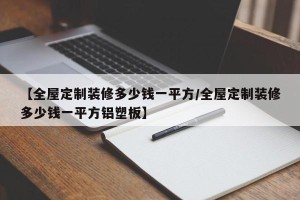【全屋定制装修多少钱一平方/全屋定制装修多少钱一平方铝塑板】