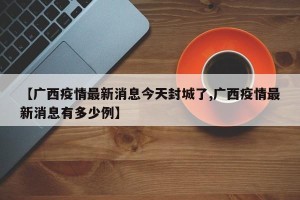 【广西疫情最新消息今天封城了,广西疫情最新消息有多少例】