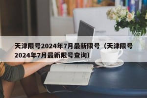 天津限号2024年7月最新限号（天津限号2024年7月最新限号查询）