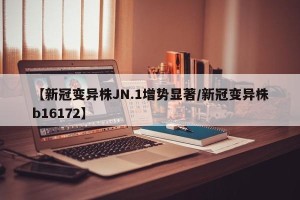 【新冠变异株JN.1增势显著/新冠变异株b16172】