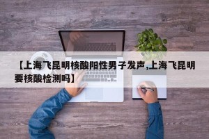 【上海飞昆明核酸阳性男子发声,上海飞昆明要核酸检测吗】