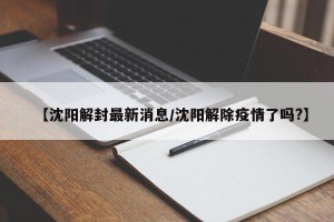 【沈阳解封最新消息/沈阳解除疫情了吗?】