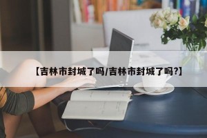 【吉林市封城了吗/吉林市封城了吗?】
