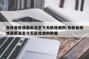 吉林省疫情最新消息今天新增病例/吉林省疫情最新消息今天新增病例数据