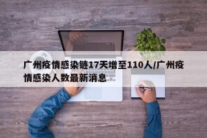 广州疫情感染链17天增至110人/广州疫情感染人数最新消息