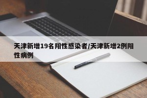 天津新增19名阳性感染者/天津新增2例阳性病例