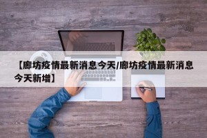 【廊坊疫情最新消息今天/廊坊疫情最新消息今天新增】