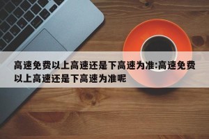 高速免费以上高速还是下高速为准:高速免费以上高速还是下高速为准呢