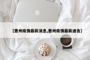 【惠州疫情最新消息,惠州疫情最新通告】